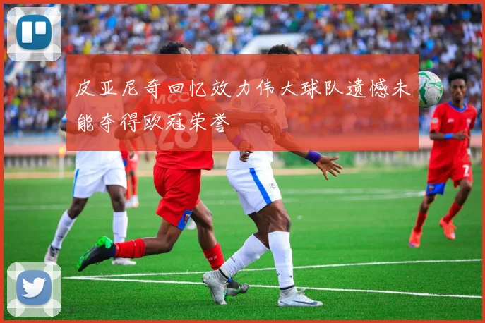 皮亚尼奇回忆效力伟大球队遗憾未能夺得欧冠荣誉