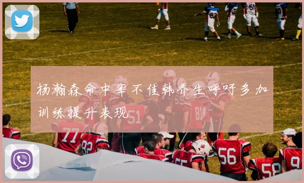 杨瀚森命中率不佳韩乔生呼吁多加训练提升表现
