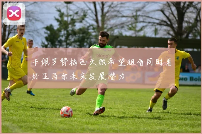 卡佩罗赞梅西天赋希望租借同时看好亚马尔未来发展潜力
