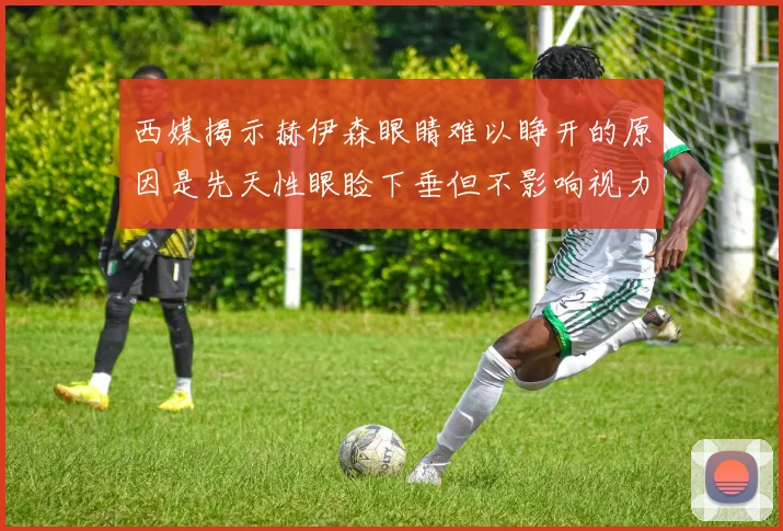 西媒揭示赫伊森眼睛难以睁开的原因是先天性眼睑下垂但不影响视力