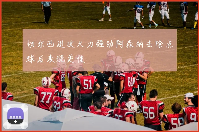 切尔西进攻火力强劲阿森纳去除点球后表现更佳