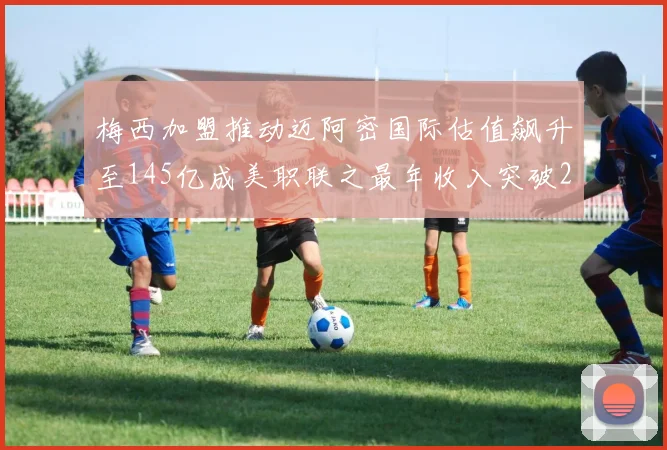梅西加盟推动迈阿密国际估值飙升至145亿成美职联之最年收入突破2亿美元