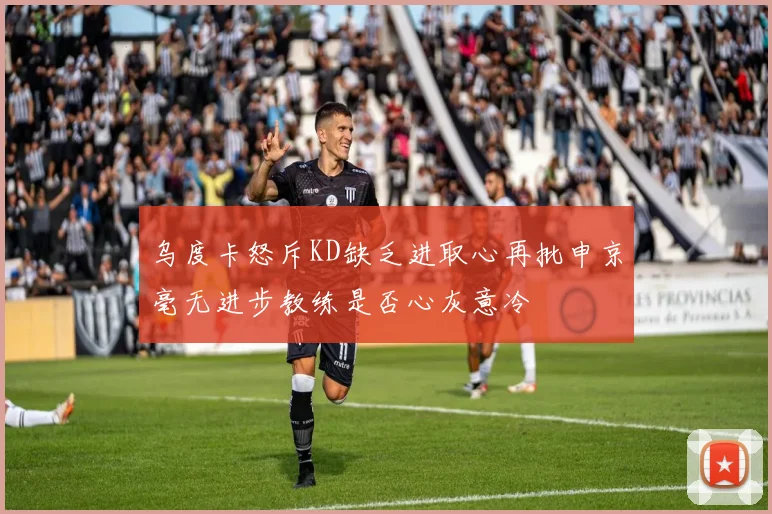 乌度卡怒斥KD缺乏进取心再批申京毫无进步教练是否心灰意冷