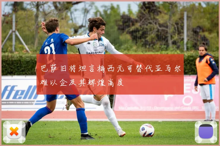 巴萨旧将坦言梅西无可替代亚马尔难以企及其辉煌高度