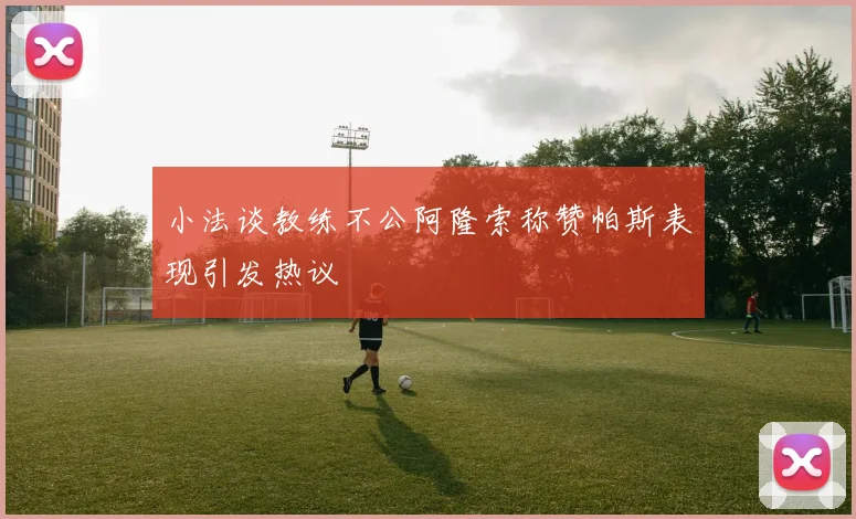 小法谈教练不公阿隆索称赞帕斯表现引发热议