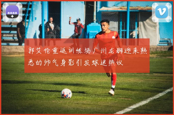 郭艾伦重返训练场广州龙狮迎来熟悉的帅气身影引发球迷热议