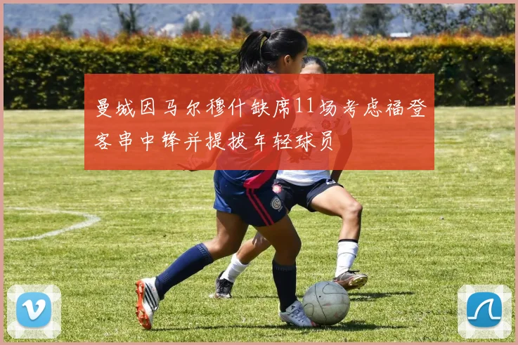曼城因马尔穆什缺席11场考虑福登客串中锋并提拔年轻球员