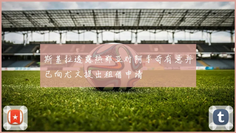 斯基拉透露热那亚对阿季奇有意并已向尤文提出租借申请