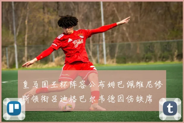 皇马国王杯阵容公布姆巴佩维尼修斯领衔吕迪格巴尔韦德因伤缺席
