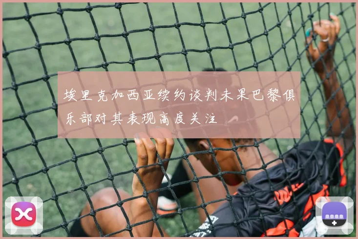 埃里克加西亚续约谈判未果巴黎俱乐部对其表现高度关注