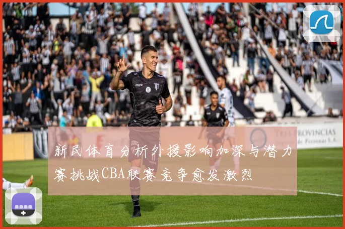 新民体育分析外援影响加深与潜力赛挑战CBA联赛竞争愈发激烈