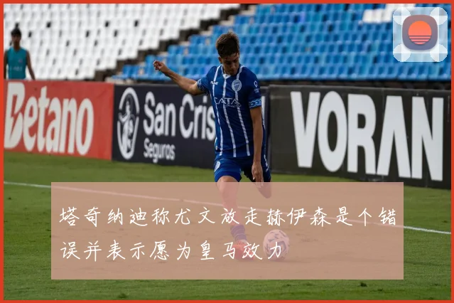 塔奇纳迪称尤文放走赫伊森是个错误并表示愿为皇马效力