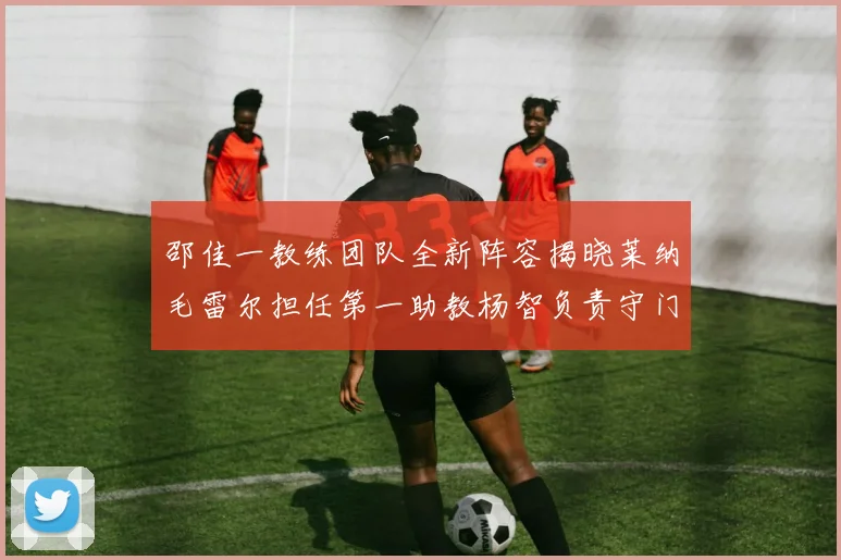 邵佳一教练团队全新阵容揭晓莱纳毛雷尔担任第一助教杨智负责守门员训练