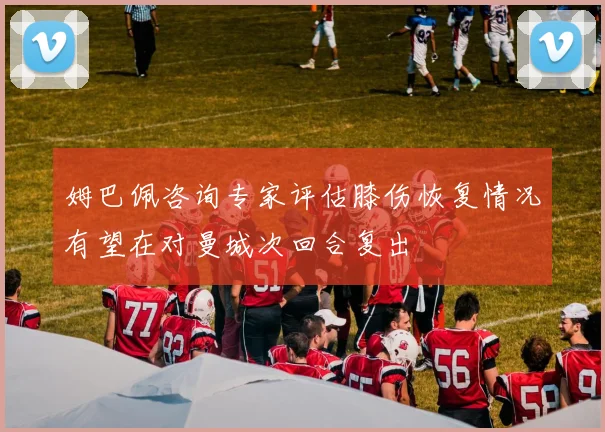 姆巴佩咨询专家评估膝伤恢复情况有望在对曼城次回合复出