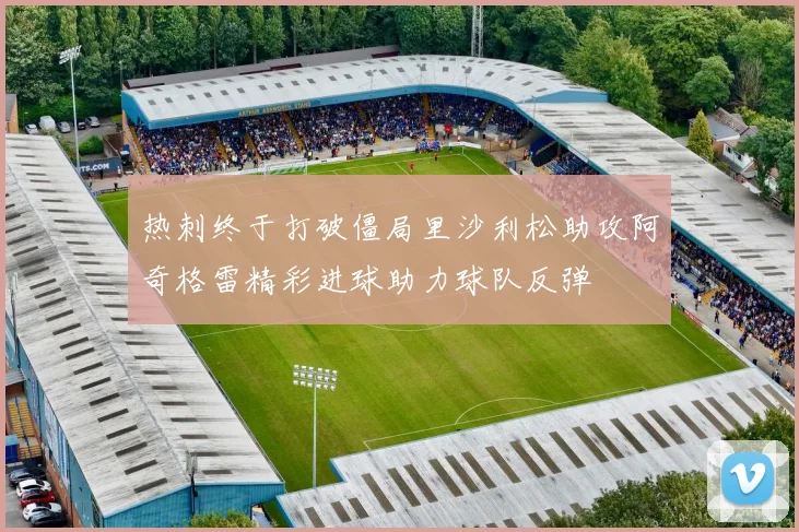 热刺终于打破僵局里沙利松助攻阿奇格雷精彩进球助力球队反弹