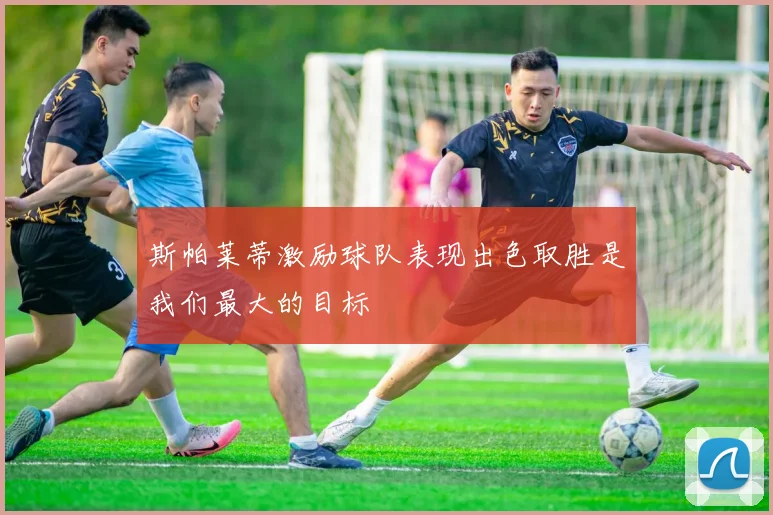 斯帕莱蒂激励球队表现出色取胜是我们最大的目标