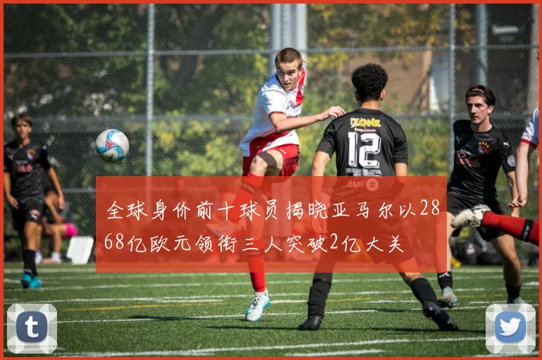 全球身价前十球员揭晓亚马尔以2868亿欧元领衔三人突破2亿大关
