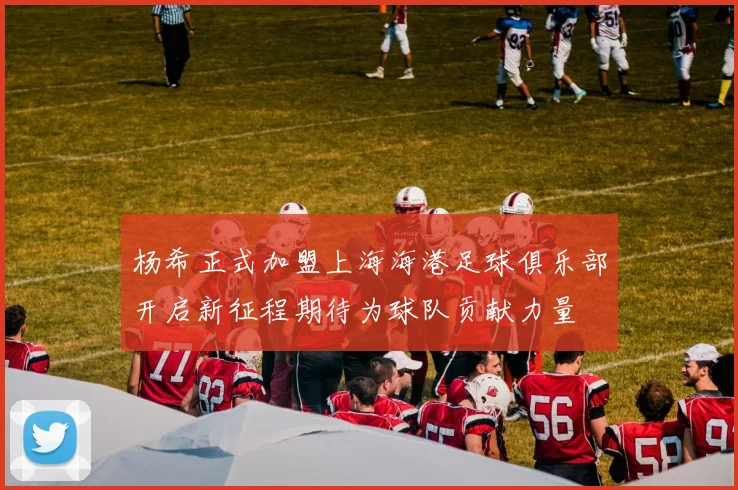 杨希正式加盟上海海港足球俱乐部开启新征程期待为球队贡献力量