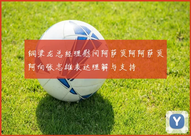 铜梁龙总经理慰问阿萨莫阿阿萨莫阿向张志雄表达理解与支持