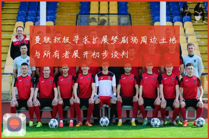 曼联积极寻求扩展梦剧场周边土地与所有者展开初步谈判