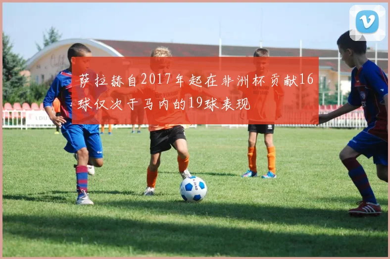 萨拉赫自2017年起在非洲杯贡献16球仅次于马内的19球表现